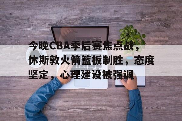 乐竞体育官网-今晚CBA季后赛焦点战，休斯敦火箭篮板制胜，态度坚定，心理建设被强调的简单介绍