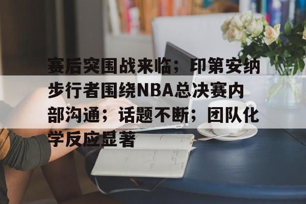 赛后突围战来临；印第安纳步行者围绕NBA总决赛内部沟通；话题不断；团队化学反应显著的简单介绍
