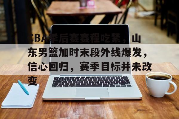 CBA季后赛赛程吃紧,山东男篮加时末段外线爆发,信心回归,赛季目标并未改变的简单介绍 CBA季后赛赛程吃紧,山东男篮加时末段外线爆发,信心回归,赛季目标并未改变的简单介绍