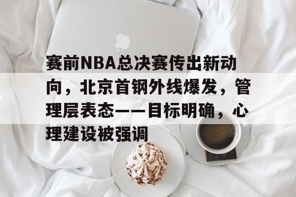 英雄联盟投注-包含赛前NBA总决赛传出新动向，北京首钢外线爆发，管理层表态——目标明确，心理建设被强调的词条